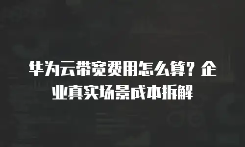 华为云带宽费用怎么算？企业真实场景成本拆解