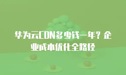 华为云CDN多少钱一年？企业成本优化全路径