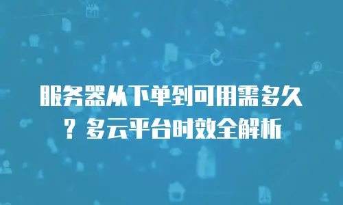 服务器从下单到可用需多久？多云平台时效全解析