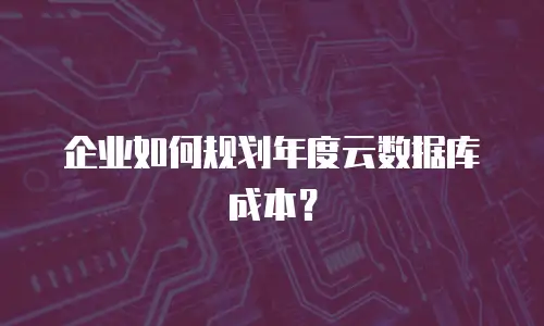 企业如何规划年度云数据库成本？