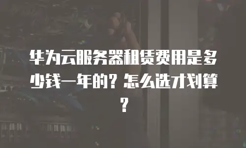 华为云服务器租赁费用是多少钱一年的？怎么选才划算？