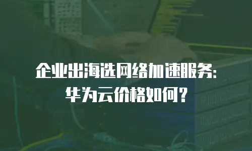 企业出海选网络加速服务：华为云价格如何？