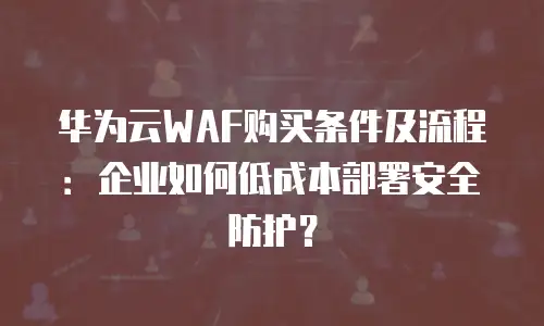 华为云WAF购买条件及流程：企业如何低成本部署安全防护？