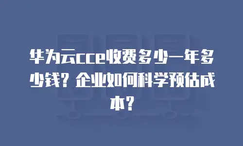 华为云cce收费多少一年多少钱？企业如何科学预估成本？