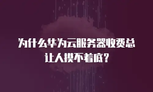 为什么华为云服务器收费总让人摸不着底？