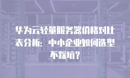 华为云轻量服务器价格对比表分析：中小企业如何选型不踩坑？