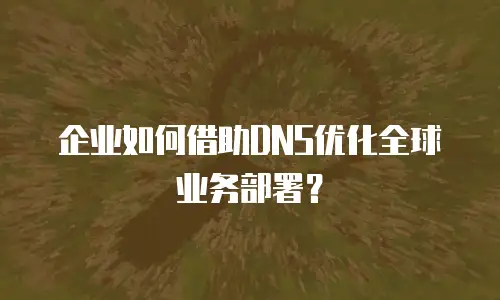 企业如何借助DNS优化全球业务部署？