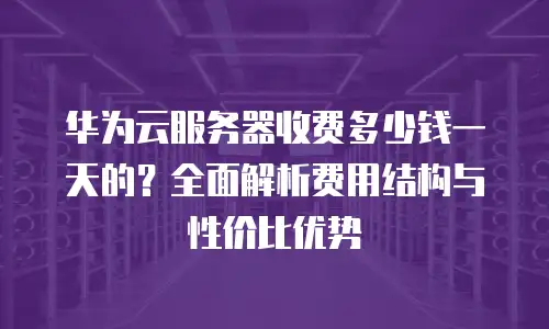 华为云服务器收费多少钱一天的？全面解析费用结构与性价比优势