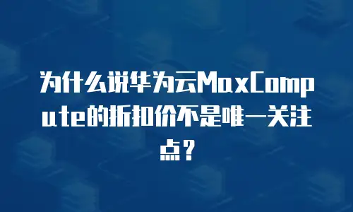 为什么说华为云MaxCompute的折扣价不是唯一关注点？