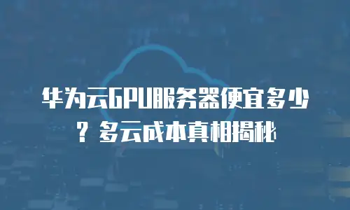 华为云GPU服务器便宜多少？多云成本真相揭秘
