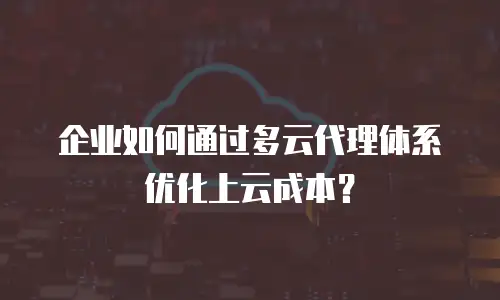 企业如何通过多云代理体系优化上云成本？