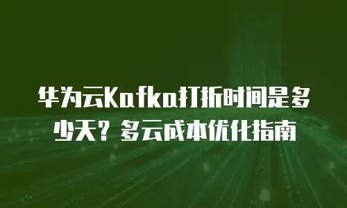 华为云Kafka打折时间是多少天？多云成本优化指南