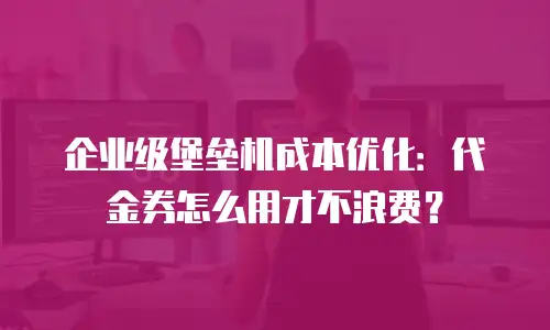 企业级堡垒机成本优化：代金券怎么用才不浪费？