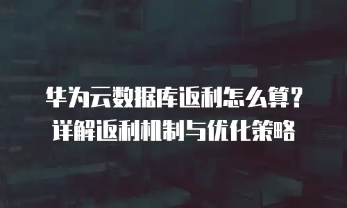 华为云数据库返利怎么算？详解返利机制与优化策略