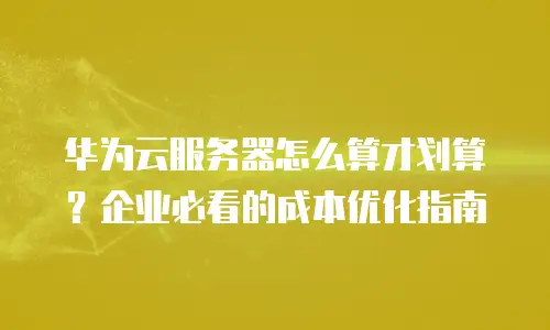 华为云服务器怎么算才划算？企业必看的成本优化指南