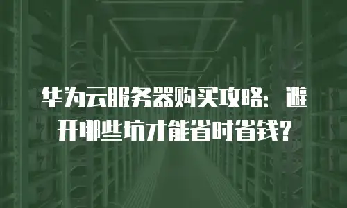 华为云服务器购买攻略：避开哪些坑才能省时省钱？