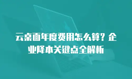 云桌面年度费用怎么算？企业降本关键点全解析