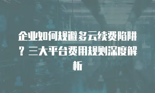 企业如何规避多云续费陷阱？三大平台费用规则深度解析