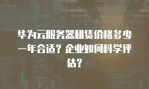 华为云服务器租赁价格多少一年合适？企业如何科学评估？