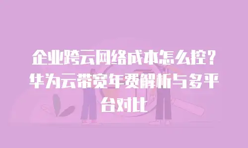 企业跨云网络成本怎么控？华为云带宽年费解析与多平台对比