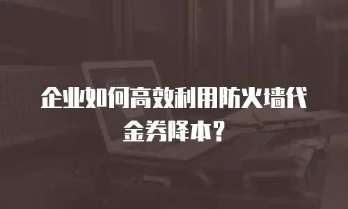 企业如何高效利用防火墙代金券降本？