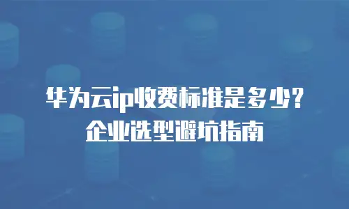 华为云ip收费标准是多少？企业选型避坑指南