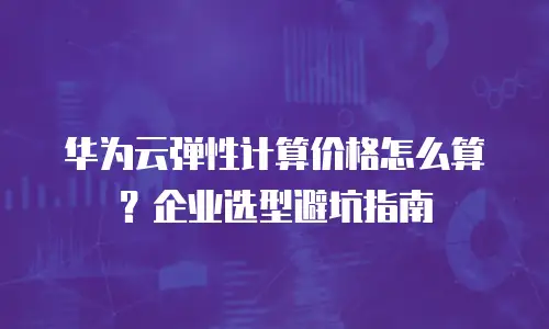 华为云弹性计算价格怎么算？企业选型避坑指南