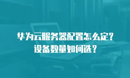 华为云服务器配置怎么定？设备数量如何选？