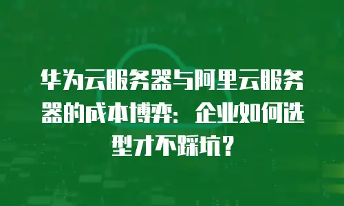 华为云服务器与阿里云服务器的成本博弈：企业如何选型才不踩坑？