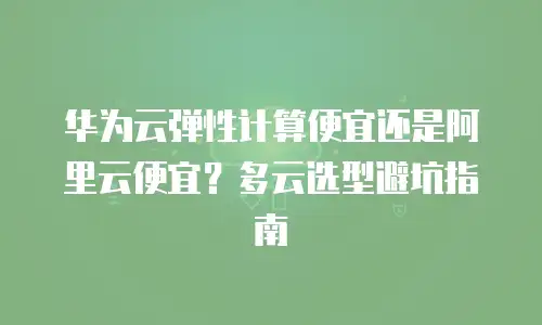 华为云弹性计算便宜还是阿里云便宜？多云选型避坑指南