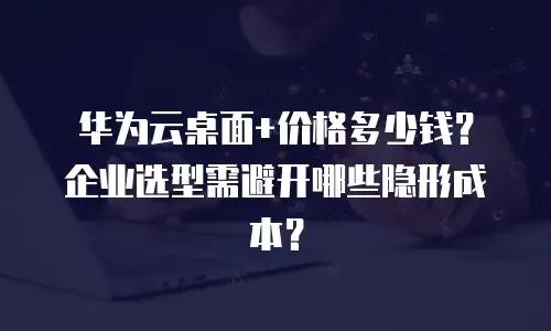 华为云桌面+价格多少钱？企业选型需避开哪些隐形成本？