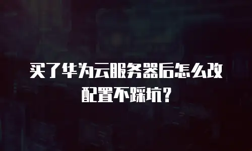 买了华为云服务器后怎么改配置不踩坑？