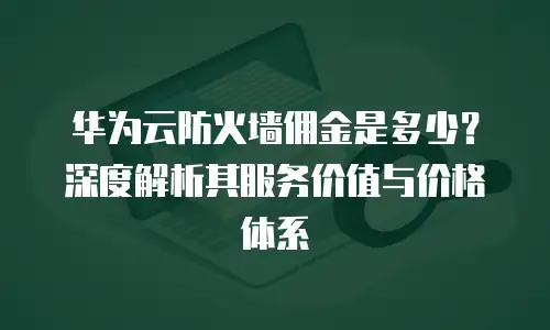 华为云防火墙佣金是多少？深度解析其服务价值与价格体系