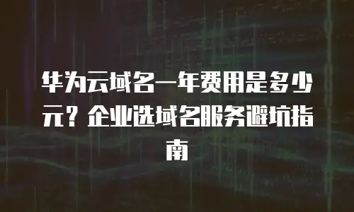 华为云域名一年费用是多少元？企业选域名服务避坑指南