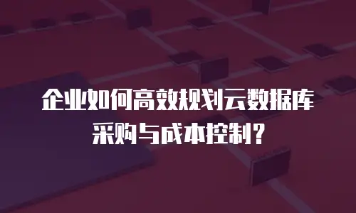 企业如何高效规划云数据库采购与成本控制？