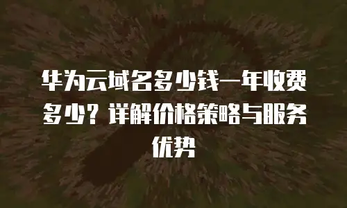 华为云域名多少钱一年收费多少？详解价格策略与服务优势