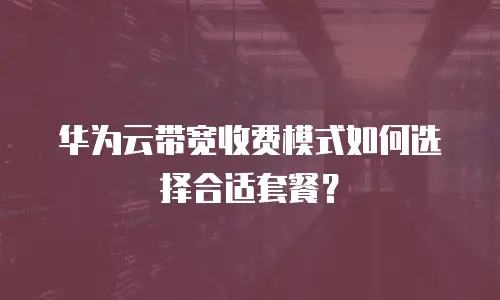 华为云带宽收费模式如何选择合适套餐？