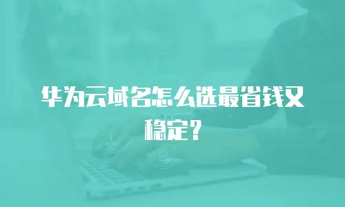 华为云域名怎么选最省钱又稳定？