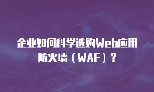 企业如何科学选购Web应用防火墙（WAF）？