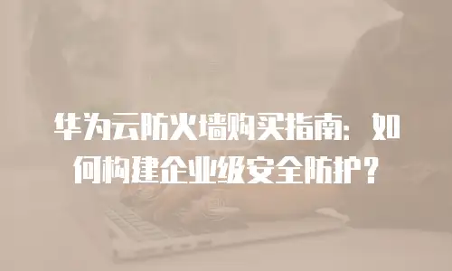 华为云防火墙购买指南：如何构建企业级安全防护？