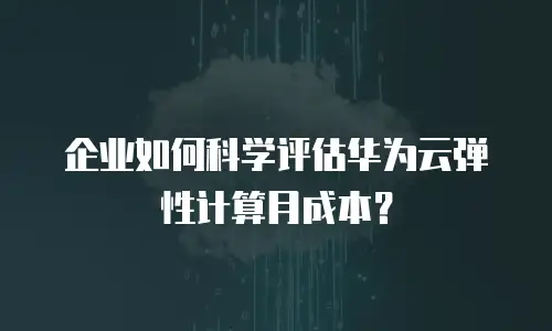 企业如何科学评估华为云弹性计算月成本？