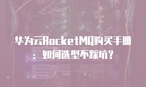华为云RocketMQ购买手册：如何选型不踩坑？