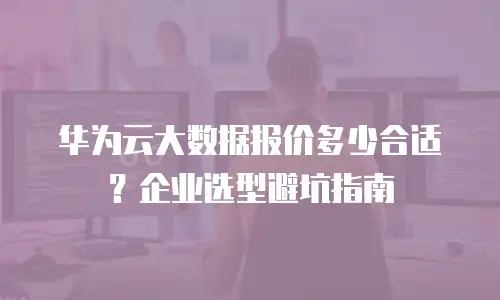 华为云大数据报价多少合适？企业选型避坑指南