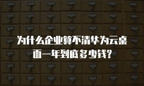 为什么企业算不清华为云桌面一年到底多少钱？