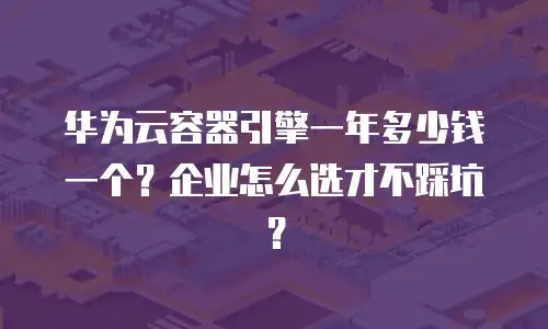 华为云容器引擎一年多少钱一个？企业怎么选才不踩坑？