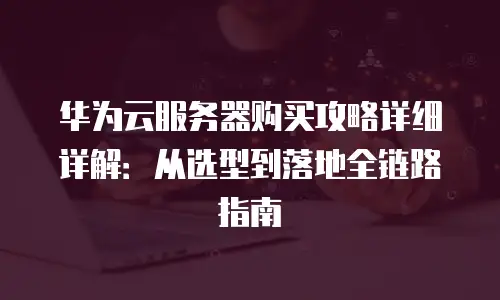 华为云服务器购买攻略详细详解：从选型到落地全链路指南