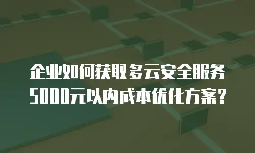 企业如何获取多云安全服务5000元以内成本优化方案？