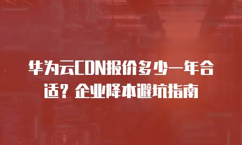 华为云CDN报价多少一年合适？企业降本避坑指南