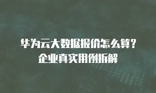 华为云大数据报价怎么算？企业真实用例拆解