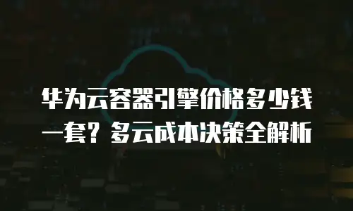 华为云容器引擎价格多少钱一套？多云成本决策全解析